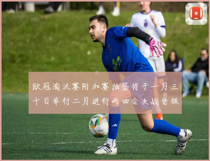 欧冠淘汰赛附加赛抽签将于一月三十日举行二月进行两回合决战晋级十六强