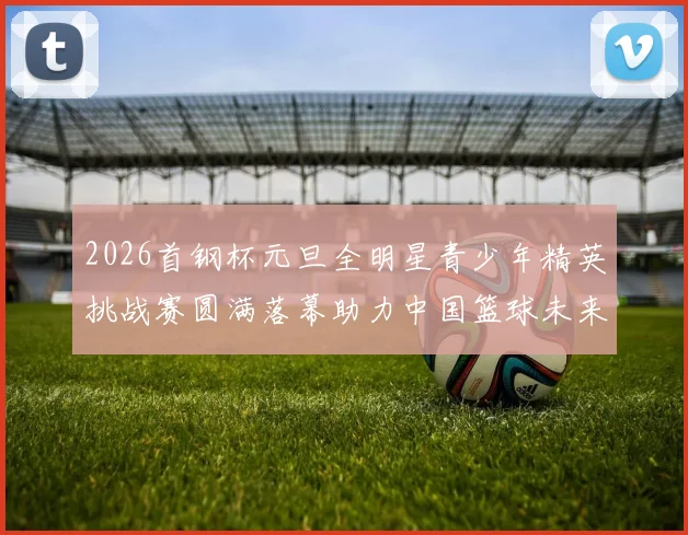 2026首钢杯元旦全明星青少年精英挑战赛圆满落幕助力中国篮球未来发展