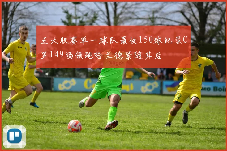 五大联赛单一球队最快150球纪录C罗149场领跑哈兰德紧随其后