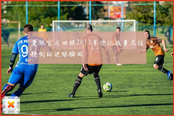 曼联官方回顾2011年德比战鲁尼惊艳倒钩进球瞬间