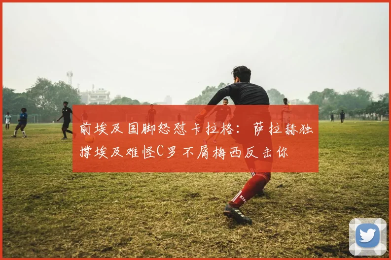 前埃及国脚怒怼卡拉格：萨拉赫独撑埃及难怪C罗不屑梅西反击你