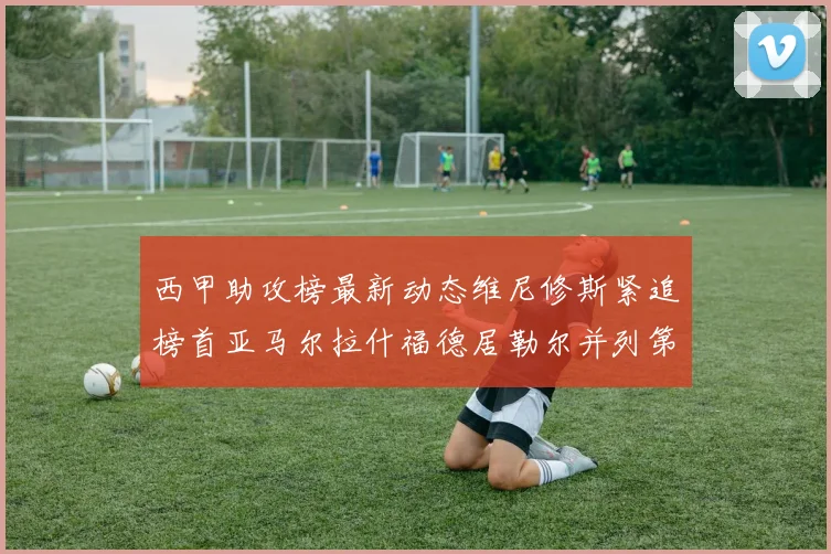 西甲助攻榜最新动态维尼修斯紧追榜首亚马尔拉什福德居勒尔并列第4