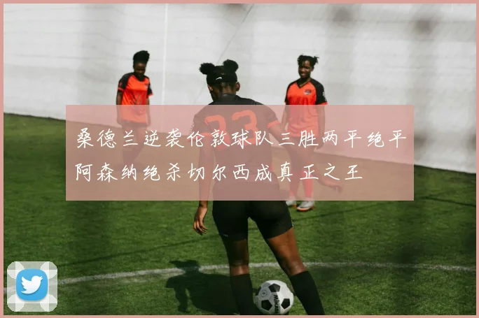 桑德兰逆袭伦敦球队三胜两平绝平阿森纳绝杀切尔西成真正之王