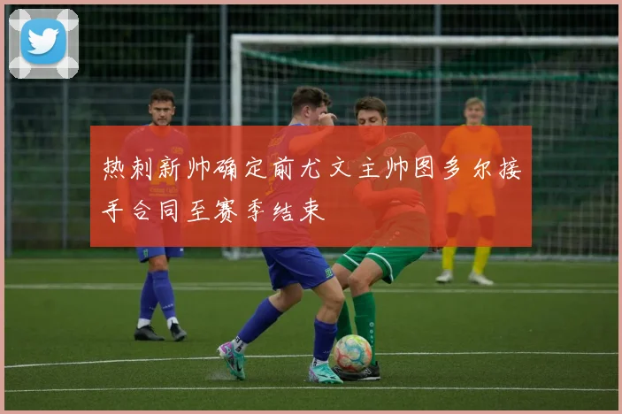 热刺新帅确定前尤文主帅图多尔接手合同至赛季结束