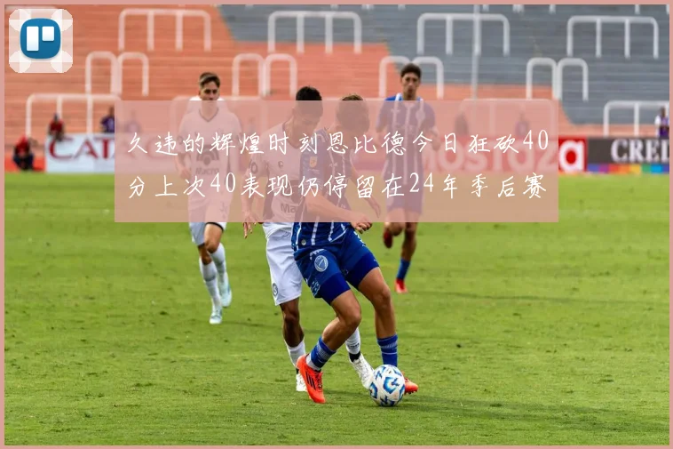 久违的辉煌时刻恩比德今日狂砍40分上次40表现仍停留在24年季后赛