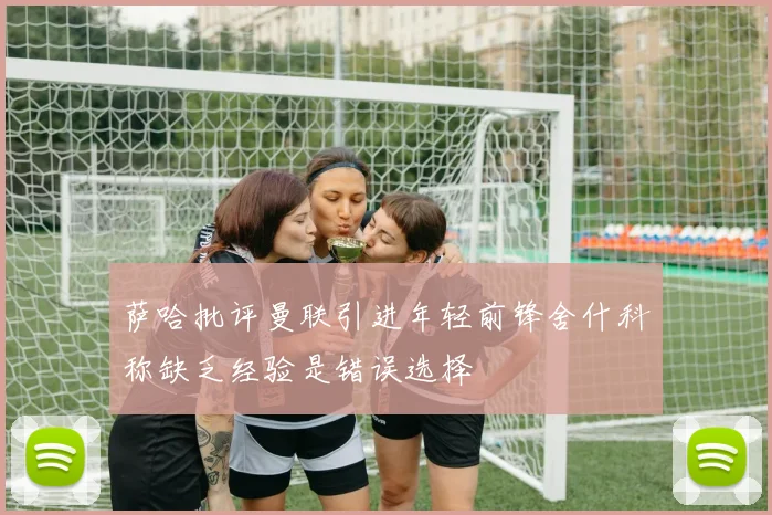 萨哈批评曼联引进年轻前锋舍什科称缺乏经验是错误选择