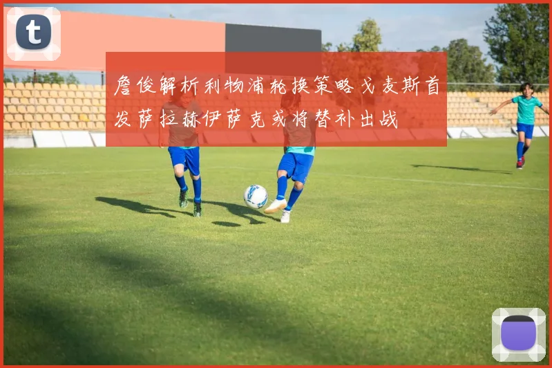詹俊解析利物浦轮换策略戈麦斯首发萨拉赫伊萨克或将替补出战