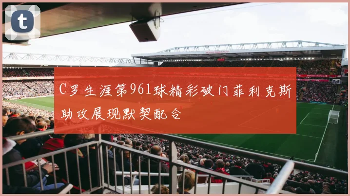 C罗生涯第961球精彩破门菲利克斯助攻展现默契配合