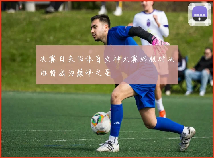 决赛日来临体育女神大赛终极对决谁将成为巅峰之星