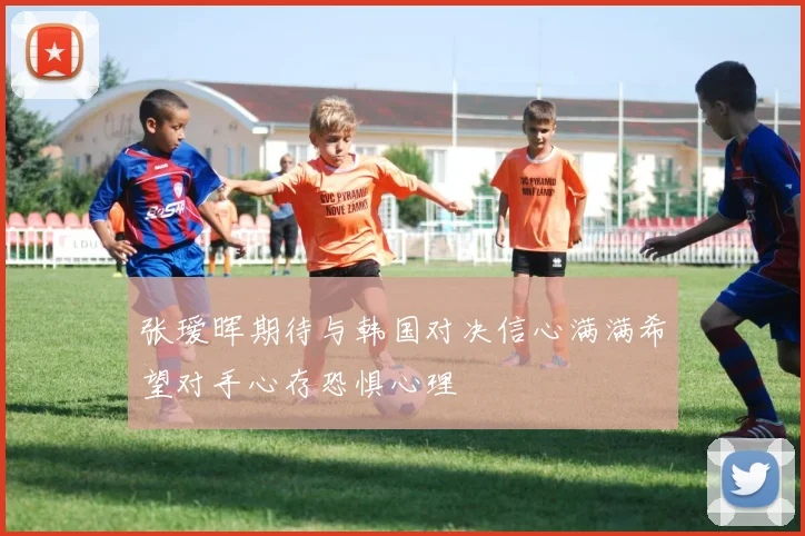 张瑷晖期待与韩国对决信心满满希望对手心存恐惧心理