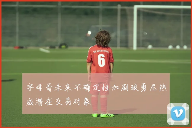 字母哥未来不确定性加剧狼勇尼热成潜在交易对象