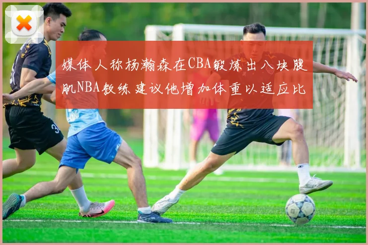媒体人称杨瀚森在CBA锻炼出八块腹肌NBA教练建议他增加体重以适应比赛