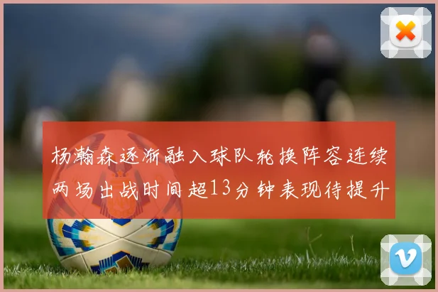 杨瀚森逐渐融入球队轮换阵容连续两场出战时间超13分钟表现待提升