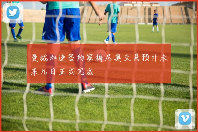 曼城加速签约塞梅尼奥交易预计未来几日正式完成