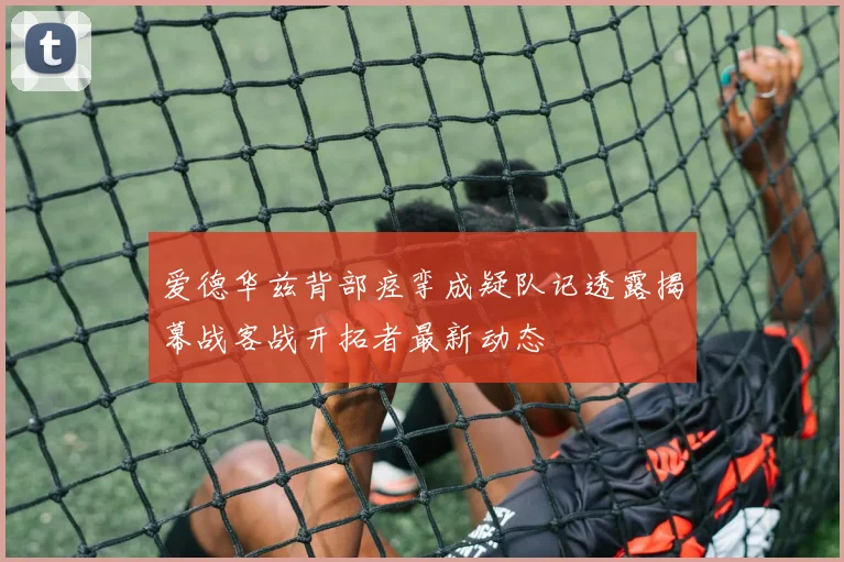 爱德华兹背部痉挛成疑队记透露揭幕战客战开拓者最新动态