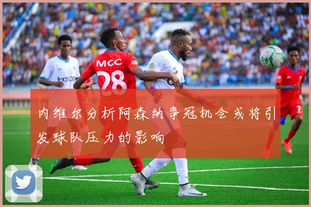 内维尔分析阿森纳争冠机会或将引发球队压力的影响