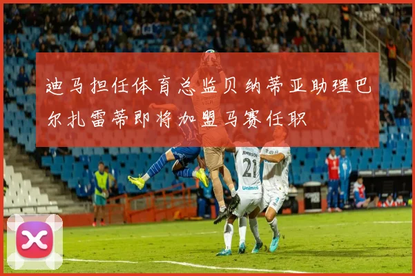 迪马担任体育总监贝纳蒂亚助理巴尔扎雷蒂即将加盟马赛任职
