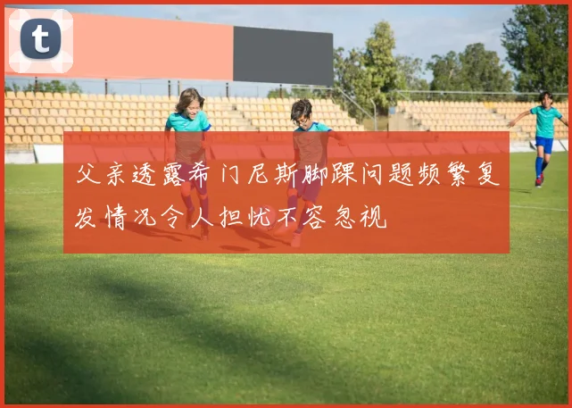 父亲透露希门尼斯脚踝问题频繁复发情况令人担忧不容忽视