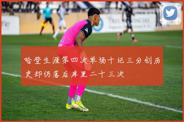 哈登生涯第四次单场十记三分创历史却仍落后库里二十三次