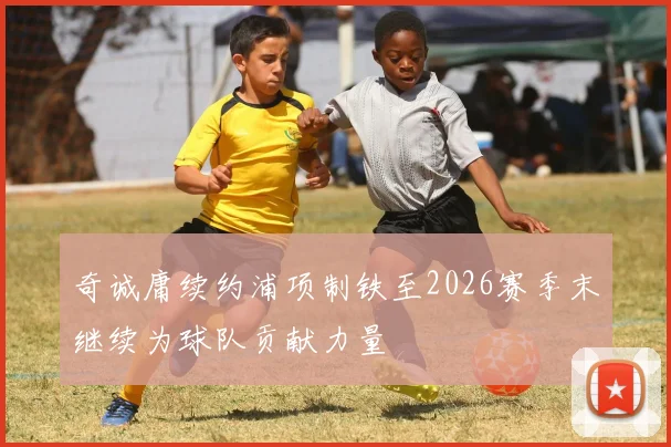 奇诚庸续约浦项制铁至2026赛季末继续为球队贡献力量