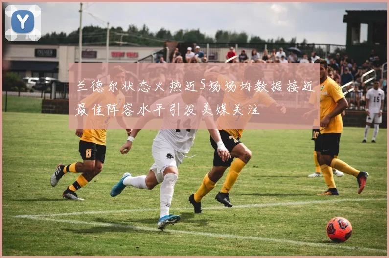 兰德尔状态火热近5场场均数据接近最佳阵容水平引发美媒关注