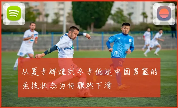 从夏季辉煌到冬季低迷中国男篮的竞技状态为何骤然下滑