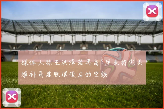 媒体人称王洪泽若再高5厘米将完美填补易建联退役后的空缺