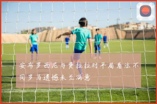 安布罗西尼与费拉拉对平局看法不同罗马遗憾米兰满意