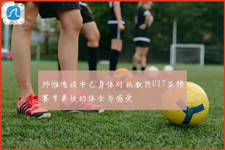 帅惟浩谈中乙身体对抗激烈U17亚预赛节奏快的体会与感受