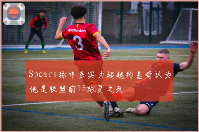Spears称申京实力超越约基奇认为他是联盟前15球员之列