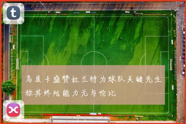 乌度卡盛赞杜兰特为球队关键先生称其终结能力无与伦比