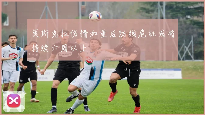 莫斯克拉伤情加重后防线危机或将持续六周以上