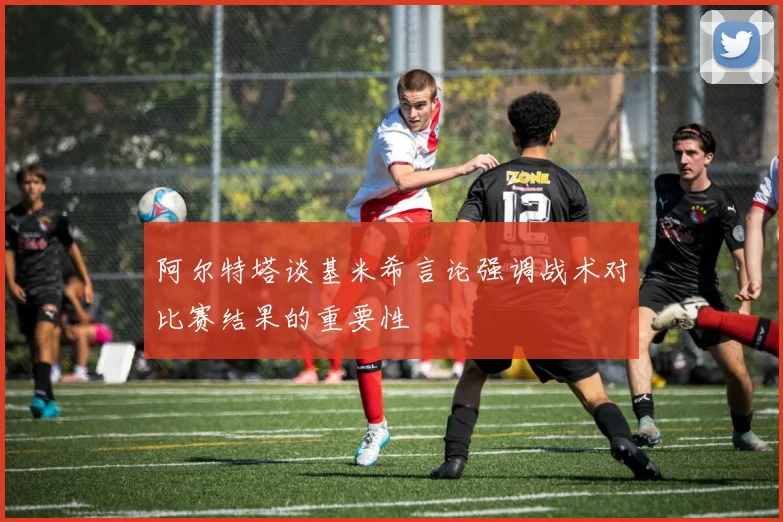 阿尔特塔谈基米希言论强调战术对比赛结果的重要性