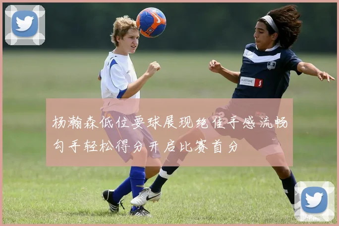 杨瀚森低位要球展现绝佳手感流畅勾手轻松得分开启比赛首分