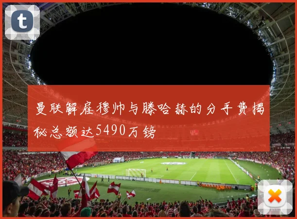 曼联解雇穆帅与滕哈赫的分手费揭秘总额达5490万镑