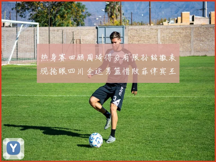 热身赛回顾周琦得分有限孙铭徽表现抢眼四川全运男篮惜败菲律宾王牌队