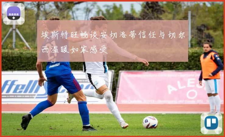 埃斯特旺畅谈安切洛蒂信任与切尔西温暖如家感受