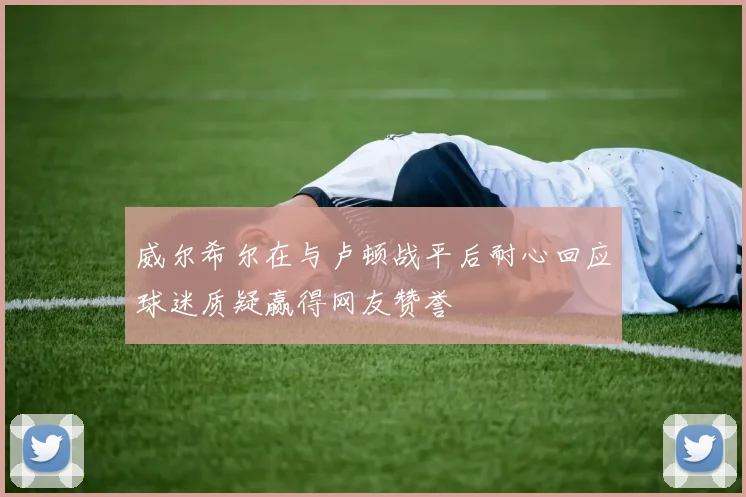 威尔希尔在与卢顿战平后耐心回应球迷质疑赢得网友赞誉
