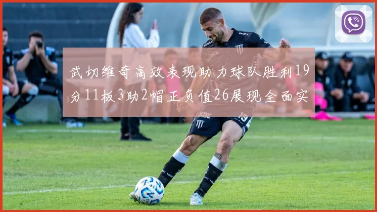 武切维奇高效表现助力球队胜利19分11板3助2帽正负值26展现全面实力