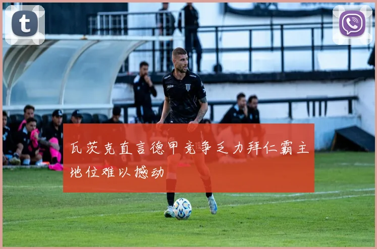 瓦茨克直言德甲竞争乏力拜仁霸主地位难以撼动