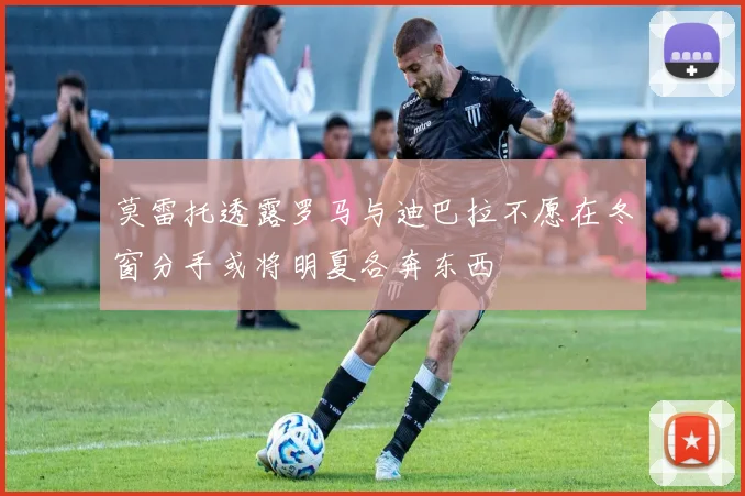 莫雷托透露罗马与迪巴拉不愿在冬窗分手或将明夏各奔东西